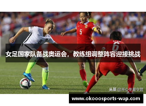 女足国家队备战奥运会，教练组调整阵容迎接挑战